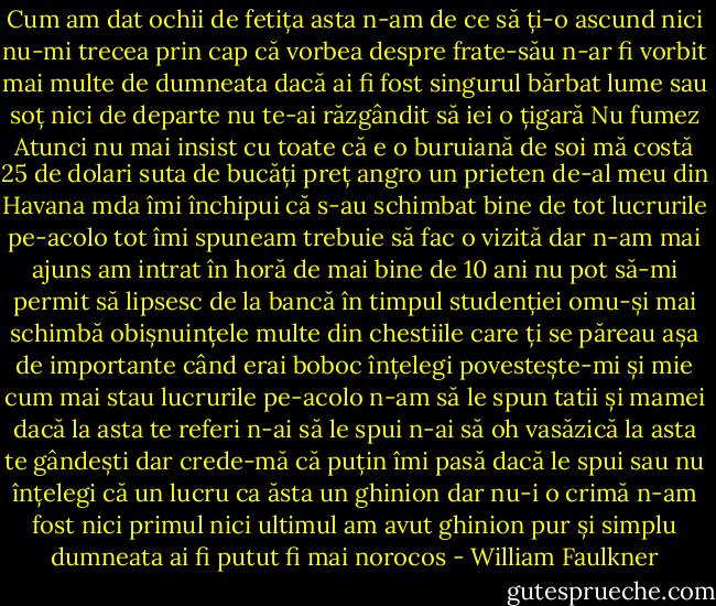 Cum am dat ochii de fetița asta n-am de ce să ți-o ascund nici nu-mi trecea prin cap că vorbea despre frate-său n-ar fi vorbit mai multe de dumneata dacă ai fi fost singurul bărbat lume sau soț nici de departe nu te-ai răzgândit să iei o țigară<br />Nu fumez<br />Atunci nu mai insist cu toate că e o buruiană de soi mă costă 25 de dolari suta de bucăți preț angro un prieten de-al meu din Havana mda îmi închipui că s-au schimbat bine de tot lucrurile pe-acolo tot îmi spuneam trebuie să fac o vizită dar n-am mai ajuns am intrat în horă de mai bine de 10 ani nu pot să-mi permit să lipsesc de la bancă în timpul studenției omu-și mai schimbă obișnuințele multe din chestiile care ți se păreau așa de importante când erai boboc înțelegi povestește-mi și mie cum mai stau lucrurile pe-acolo<br />n-am să le spun tatii și mamei dacă la asta te referi<br />n-ai să le spui n-ai să oh vasăzică la asta te gândești dar crede-mă că puțin îmi pasă dacă le spui sau nu înțelegi că un lucru ca ăsta un ghinion dar nu-i o crimă n-am fost nici primul nici ultimul am avut ghinion pur și simplu dumneata ai fi putut fi mai norocos - William Faulkner