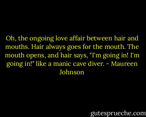 Oh, the ongoing love affair between hair and mouths. Hair always goes for the mouth. The mouth opens, and hair says, "I'm going in! I'm going in!" like a manic cave diver. - Maureen Johnson