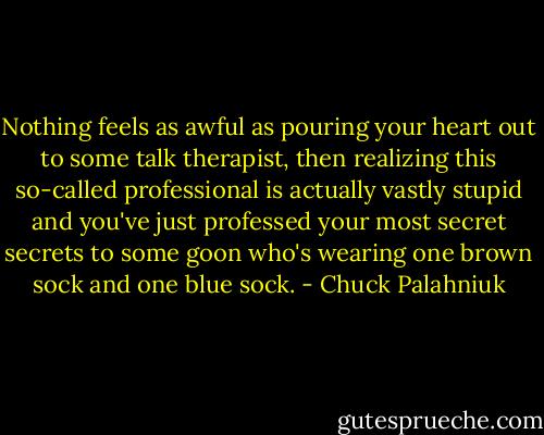 Nothing feels as awful as pouring your heart out to some talk therapist, then realizing this so-called professional is actually vastly stupid and you've just professed your most secret secrets to some goon who's wearing one brown sock and one blue sock. - Chuck Palahniuk