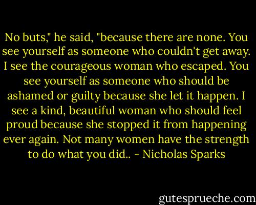 No buts," he said, "because there are none. You see yourself as someone who couldn't get away. I see the courageous woman who escaped. You see yourself as someone who should be ashamed or guilty because she let it happen. I see a kind, beautiful woman who should feel proud because she stopped it from happening ever again. Not many women have the strength to do what you did.. - Nicholas Sparks