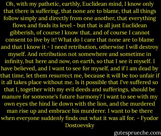 Oh, with my pathetic, earthly, Euclidean mind, I know only that there is suffering, that none are to blame, that all things follow simply and directly from one another, that everything flows and finds its level - but that is all just Euclidean gibberish, of course I know that, and of course I cannot consent to live by it! What do I care that none are to blame and that I know it - I need retribution, otherwise I will destroy myself. And retribution not somewhere and sometime in infinity, but here and now, on earth, so that I see it myself. I have believed, and I want to see for myself, and if I am dead by that time, let them resurrect me, because it will be too unfair if it all takes place without me. Is it possible that I've suffered so that I, together with my evil deeds and sufferings, should be manure for someone's future harmony? I want to see with my own eyes the hind lie down with the lion, and the murdered man rise up and embrace his murderer. I want to be there when everyone suddenly finds out what it was all for. - Fyodor Dostoevsky