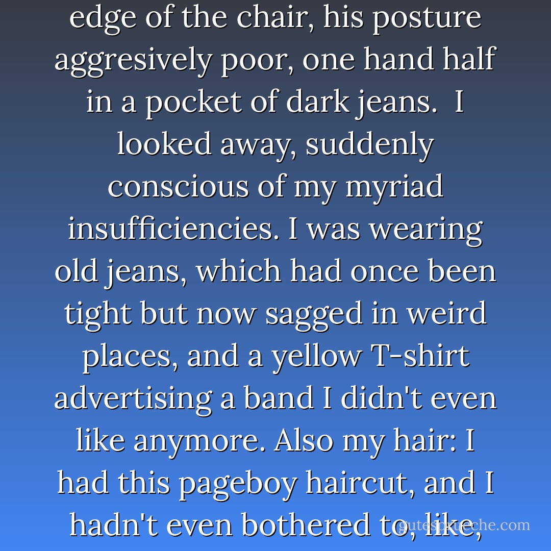 A boy was staring at me. <br /> I was quite sure I'd never seen him befroe. Long and leanly muscular, he dwarfed and the molded plastic elementary school chair he was sitting in. Mahogany hair, straight and short. He looked my age, maybe a year older, and he sat with his tailbone against the edge of the chair, his posture aggresively poor, one hand half in a pocket of dark jeans. <br />I looked away, suddenly conscious of my myriad insufficiencies. I was wearing old jeans, which had once been tight but now sagged in weird places, and a yellow T-shirt advertising a band I didn't even like anymore. Also my hair: I had this pageboy haircut, and I hadn't even bothered to, like, brush it. Furthermore, I had ridiculously fat chipmunked cheeks, a side effect of treatment. I looked like a normally proportioned person with a balloon for a head. This was not even to mention the canckle situation. And yet-I cut a glance to him, and his eyes were still on me. - John Green