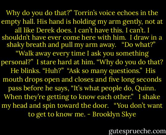 Why do you do that?” Torrin’s voice echoes in the empty hall. His hand is holding my arm gently, not at all like Derek does. I can’t have this. I can’t. I shouldn’t have ever come here with him.<br /> I draw in a shaky breath and pull my arm away. <br /> “Do what?”<br /> “Walk away every time I ask you something personal?”<br /> I stare hard at him. “Why do you do that?<br /> He blinks. “Huh?”<br /> “Ask so many questions.”<br /> His mouth drops open and closes and five long seconds pass before he says, “It’s what people do, Quinn. When they’re getting to know each other.” <br /> I shake my head and spin toward the door. <br /> “You don’t want to get to know me. - Brooklyn Skye