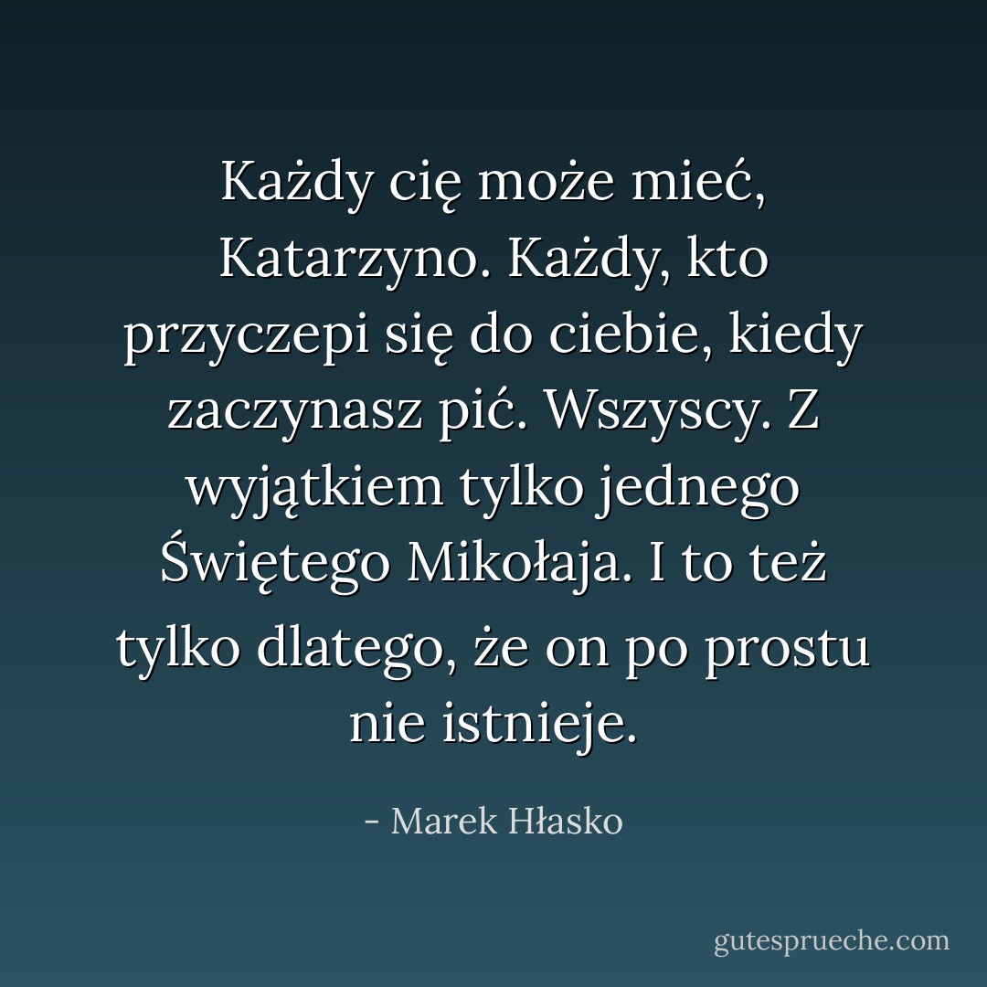 Każdy cię może mieć, Katarzyno. Każdy, kto przyczepi się do ciebie, kiedy zaczynasz pić. Wszyscy. Z wyjątkiem tylko jednego Świętego Mikołaja. I to też tylko dlatego, że on po prostu nie istnieje. - Marek Hłasko
