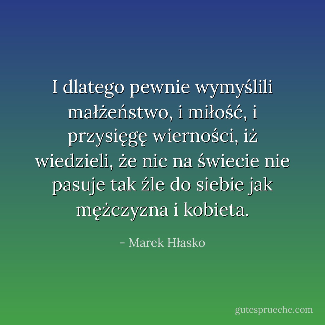 I dlatego pewnie wymyślili małżeństwo, i miłość, i przysięgę wierności, iż wiedzieli, że nic na świecie nie pasuje tak źle do siebie jak mężczyzna i kobieta. - Marek Hłasko