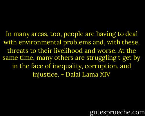 In many areas, too, people are having to deal with environmental problems and, with these, threats to their livelihood and worse. At the same time, many others are struggling t get by in the face of inequality, corruption, and injustice. - Dalai Lama XIV