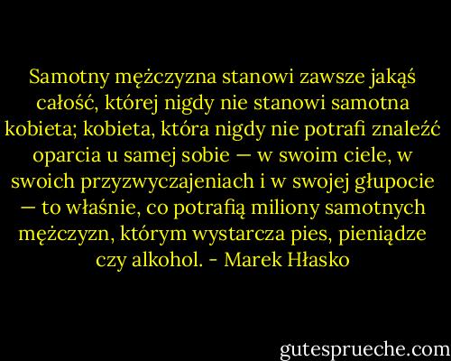 Samotny mężczyzna stanowi zawsze jakąś całość, której nigdy nie stanowi samotna kobieta; kobieta, która nigdy nie potrafi znaleźć oparcia u samej sobie — w swoim ciele, w swoich przyzwyczajeniach i w swojej głupocie — to właśnie, co potrafią miliony samotnych mężczyzn, którym wystarcza pies, pieniądze czy alkohol. - Marek Hłasko