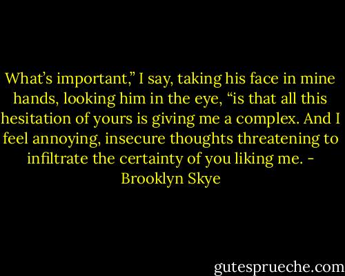 What’s important,” I say, taking his face in mine hands, looking him in the eye, “is that all this hesitation of yours is giving me a complex. And I feel annoying, insecure thoughts threatening to infiltrate the certainty of you liking me. - Brooklyn Skye