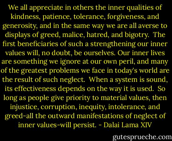 We all appreciate in others the inner qualities of kindness, patience, tolerance, forgiveness, and generosity, and in the same way we are all averse to displays of greed, malice, hatred, and bigotry.<br /><br />The first beneficiaries of such a strengthening our inner values will, no doubt, be ourselves. Our inner lives are something we ignore at our own peril, and many of the greatest problems we face in today's world are the result of such neglect.<br /><br />When a system is sound, its effectiveness depends on the way it is used.<br /><br />So long as people give priority to material values, then injustice, corruption, inequity, intolerance, and greed-all the outward manifestations of neglect of inner values-will persist. - Dalai Lama XIV