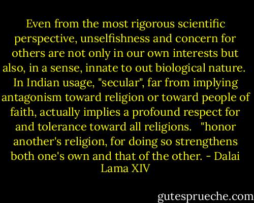 Even from the most rigorous scientific perspective, unselfishness and concern for others are not only in our own interests but also, in a sense, innate to out biological nature.<br /><br />In Indian usage, "secular", far from implying antagonism toward religion or toward people of faith, actually implies a profound respect for and tolerance toward all religions. <br /><br />"honor another's religion, for doing so strengthens both one's own and that of the other. - Dalai Lama XIV