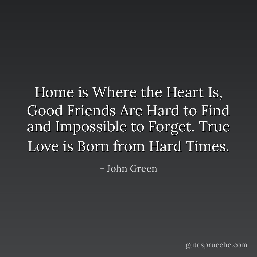 Home is Where the Heart Is, Good Friends Are Hard to Find and Impossible to Forget. True Love is Born from Hard Times. - John Green