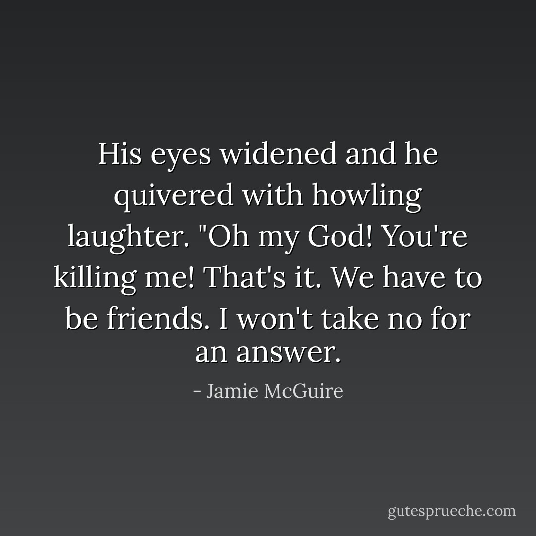 His eyes widened and he quivered with howling laughter. "Oh my God! You're killing me! That's it. We have to be friends. I won't take no for an answer. - Jamie McGuire