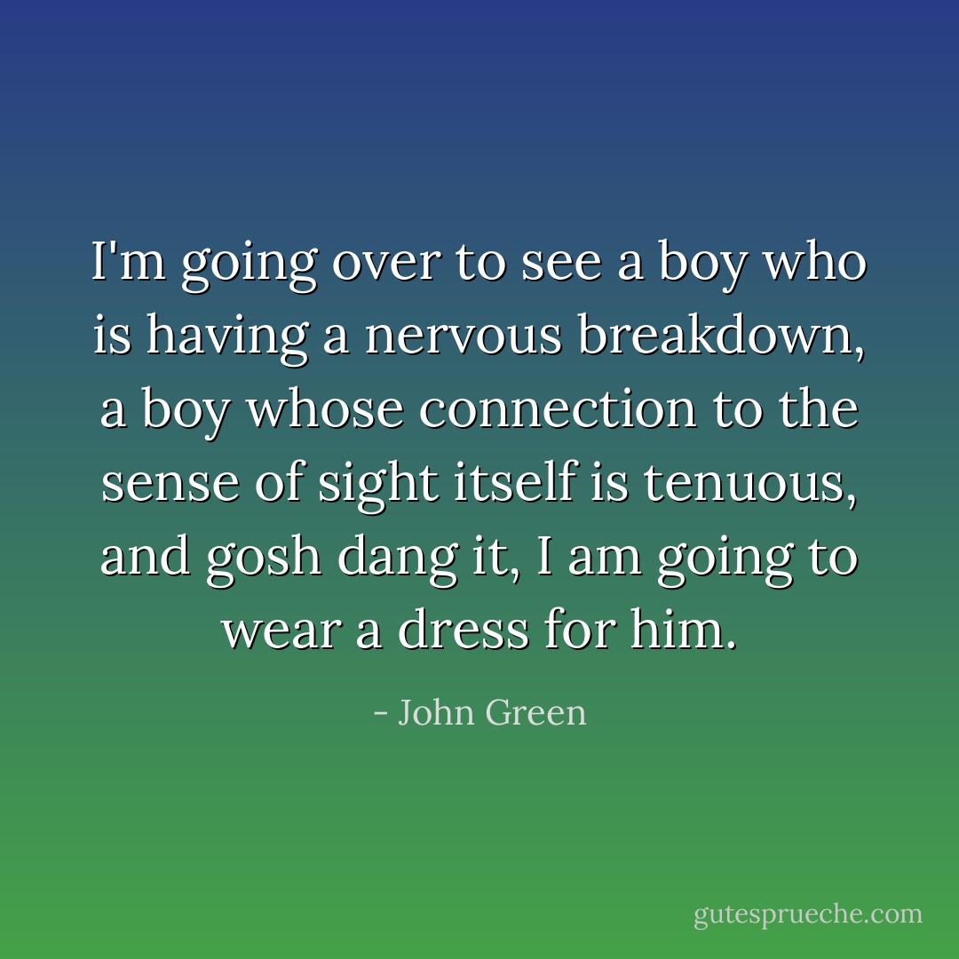 I'm going over to see a boy who is having a nervous breakdown, a boy whose connection to the sense of sight itself is tenuous, and gosh dang it, I am going to wear a dress for him. - John Green