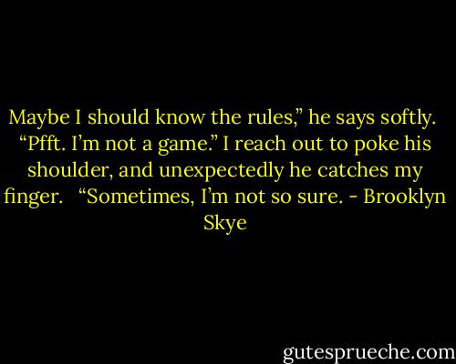 Maybe I should know the rules,” he says softly.<br /> “Pfft. I’m not a game.” I reach out to poke his shoulder, and unexpectedly he catches my finger. <br /> “Sometimes, I’m not so sure. - Brooklyn Skye