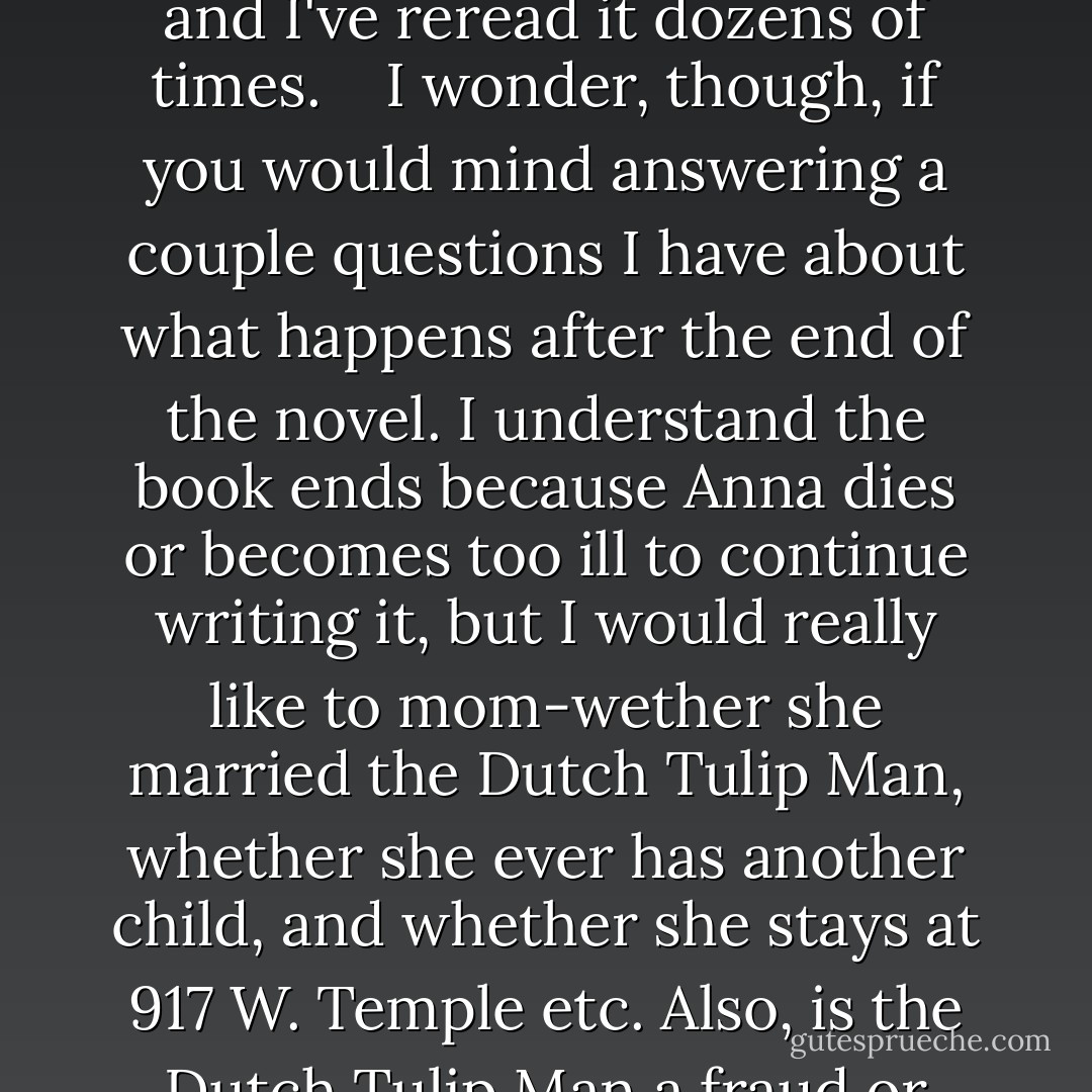 Dear Mr. Peter Van Houten <br />(c/o Lidewij Vliegenthart), <br /> <br />My name is Hazel Grace Lancaster. My friend Augustus Waters, who read An Imperial Affliction at my recommendationtion, just received an email from you at this address. I hope you will not mind that Augustus shared that email with me. <br /> <br />Mr. Van Houten, I understand from your email to Augustus that you are not planning to publish any more books. In a way, I am disappointed, but I'm also relieved: I never have to worry whether your next book will live up to the magnificent perfection of the original. As a three-year survivor of Stage IV cancer, I can tell you that you got everything right in An Imperial Affliction. Or at least you got me right. Your book has a way of telling me what I'm feeling before I even feel it, and I've reread it dozens of times. <br /> <br />I wonder, though, if you would mind answering a couple questions I have about what happens after the end of the novel. I understand the book ends because Anna dies or becomes too ill to continue writing it, but I would really like to mom-wether she married the Dutch Tulip Man, whether she ever has another child, and whether she stays at 917 W. Temple etc. Also, is the Dutch Tulip Man a fraud or does he really love them? What happens to Anna's friends-particularly Claire and Jake? Do they stay that this is the kind of deep and thoughtful question you always hoped your readers would ask-what becomes of Sisyphus the Hamster? These questions have haunted me for years-and I don't know long I have left to get answers to them. <br />I know these are not important literary questions and that your book is full of important literally questions, but I would just really like to know. <br /> <br />And of course, if you ever do decide to write anything else, even if you don't want to publish it. I'd love to read it. Frankly, I'd read your grocery lists. <br /> <br />Yours with great admiration, <br />Hazel Grace Lancaster (age 16) - John Green