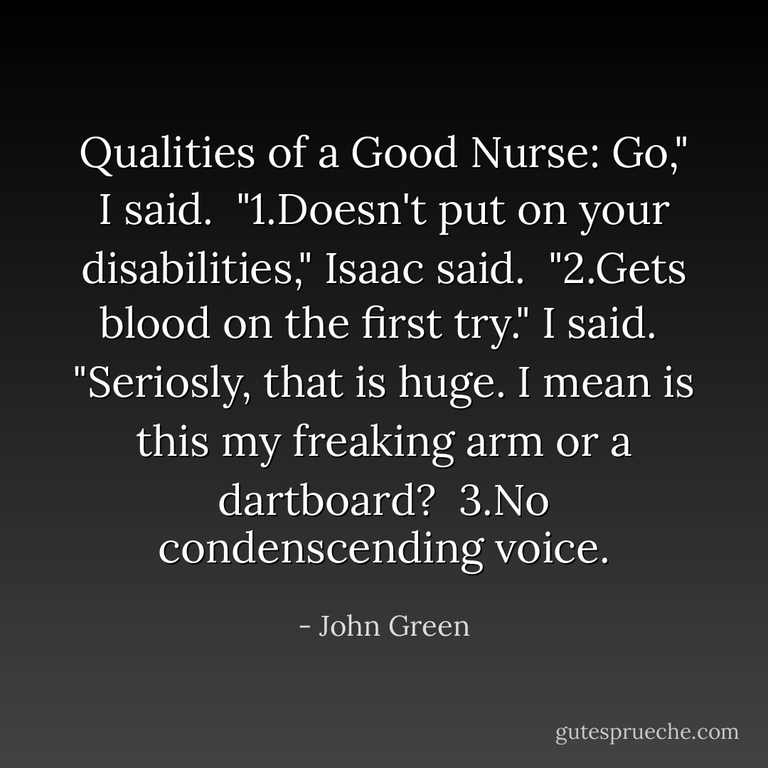 Qualities of a Good Nurse: Go," I said. <br />"1.Doesn't put on your disabilities," Isaac said. <br />"2.Gets blood on the first try." I said. <br />"Seriosly, that is huge. I mean is this my freaking arm or a dartboard? <br />3.No condenscending voice. - John Green