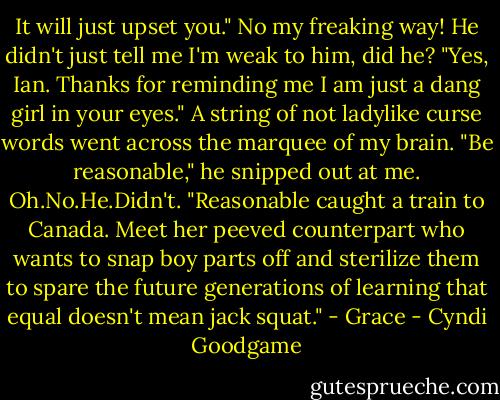 It will just upset you."<br />No my freaking way! He didn't just tell me I'm weak to him, did he?<br />"Yes, Ian. Thanks for reminding me I am just a dang girl in your eyes." A string of not ladylike curse words went across the marquee of my brain.<br />"Be reasonable," he snipped out at me.<br />Oh.No.He.Didn't. "Reasonable caught a train to Canada. Meet her peeved counterpart who wants to snap boy parts off and sterilize them to spare the future generations of learning that equal doesn't mean jack squat." - Grace - Cyndi Goodgame
