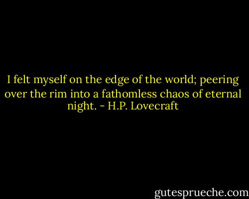 I felt myself on the edge of the world; peering over the rim into a fathomless chaos of eternal night. - H.P. Lovecraft