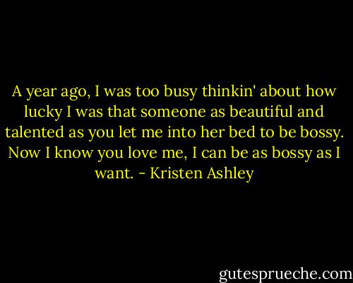 A year ago, I was too busy thinkin' about how lucky I was that someone as beautiful and talented as you let me into her bed to be bossy. Now I know you love me, I can be as bossy as I want. - Kristen Ashley