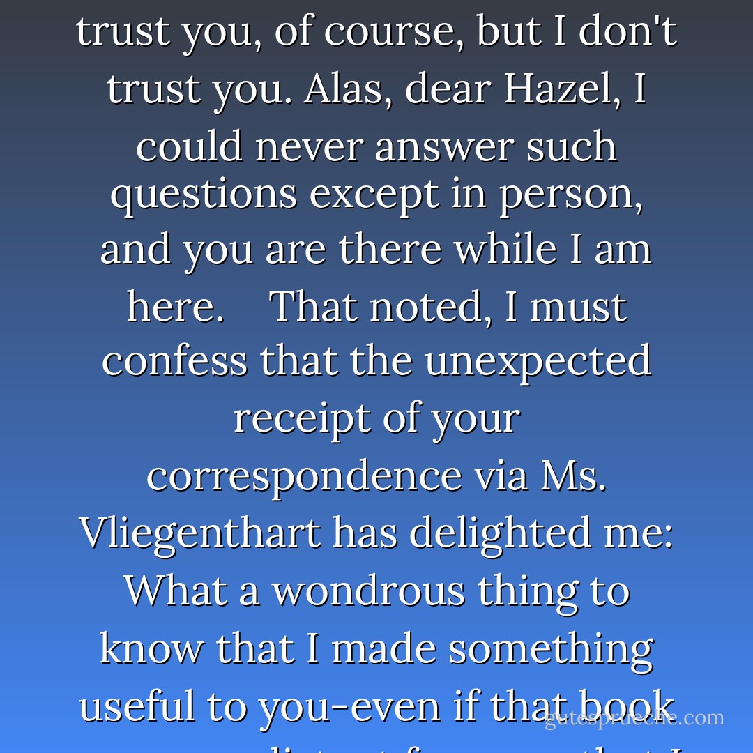 Dear Ms. Lancaster, <br /> <br />I fear your faith has been misplaced-but then, faith usually is. I cannot answer your questions, at least not in writing, because to write out such answers would constitute a sequel to An Imperial Affliction, which you might publish or otherwise share on the network that has replaced the brains of your generation. There is the telephone, but then you might record the conversation. Not that I don't trust you, of course, but I don't trust you. Alas, dear Hazel, I could never answer such questions except in person, and you are there while I am here. <br /> <br />That noted, I must confess that the unexpected receipt of your correspondence via Ms. Vliegenthart has delighted me: What a wondrous thing to know that I made something useful to you-even if that book seems so distant from me that I feel it was written by a different man altogether. (The author of that novel was so thin, so frail, so comparatively optimistic!) <br /> <br />Should you find yourself in Amsterdam, however, please do pay a visit at your leisure. I am usually home. I wouold even allow you a peek at my grocery lists. <br /> <br />Your most sincerely, <br />Peter Van Houten <br />c/o Lidewij Vliegenthart - John Green