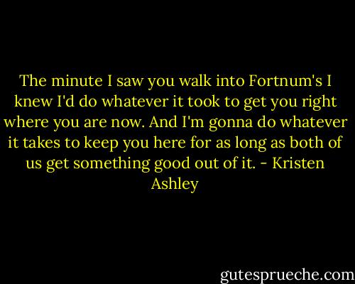The minute I saw you walk into Fortnum's I knew I'd do whatever it took to get you right where you are now. And I'm gonna do whatever it takes to keep you here for as long as both of us get something good out of it. - Kristen Ashley