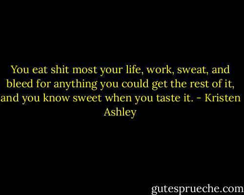 You eat shit most your life, work, sweat, and bleed for anything you could get the rest of it, and you know sweet when you taste it. - Kristen Ashley