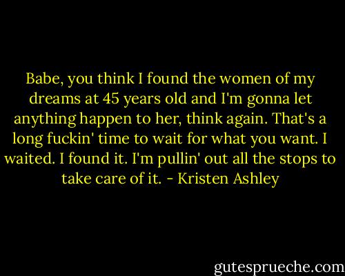 Babe, you think I found the women of my dreams at 45 years old and I'm gonna let anything happen to her, think again. That's a long fuckin' time to wait for what you want. I waited. I found it. I'm pullin' out all the stops to take care of it. - Kristen Ashley
