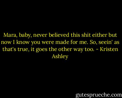 Mara, baby, never believed this shit either but now I know you were made for me. So, seein' as that's true, it goes the other way too. - Kristen Ashley