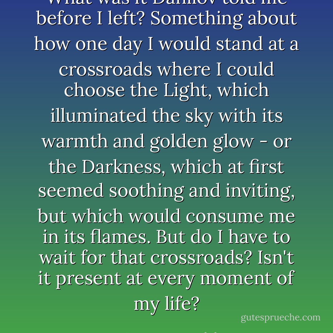 What was it Danilov told me before I left? Something about how one day I would stand at a crossroads where I could choose the Light, which illuminated the sky with its warmth and golden glow - or the Darkness, which at first seemed soothing and inviting, but which would consume me in its flames. But do I have to wait for that crossroads? Isn't it present at every moment of my life? - Peter H. Fogtdal