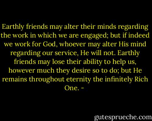 Earthly friends may alter their minds regarding the work in which we are engaged; but if indeed we work for God, whoever may alter His mind regarding our service, He will not. Earthly friends may lose their ability to help us, however much they desire so to do; but He remains throughout eternity the infinitely Rich One. - 