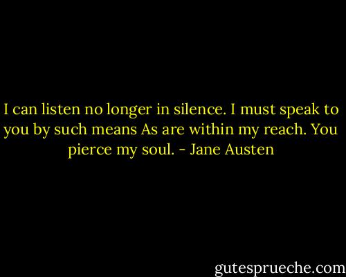 I can listen no longer in silence.<br />I must speak to you by such means<br />As are within my reach.<br />You pierce my soul. - Jane Austen