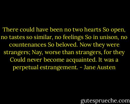 There could have been no two hearts<br />So open, no tastes so similar, no feelings<br />So in unison, no countenances<br />So beloved. Now they were strangers;<br />Nay, worse than strangers, for they<br />Could never become acquainted.<br />It was a perpetual estrangement. - Jane Austen