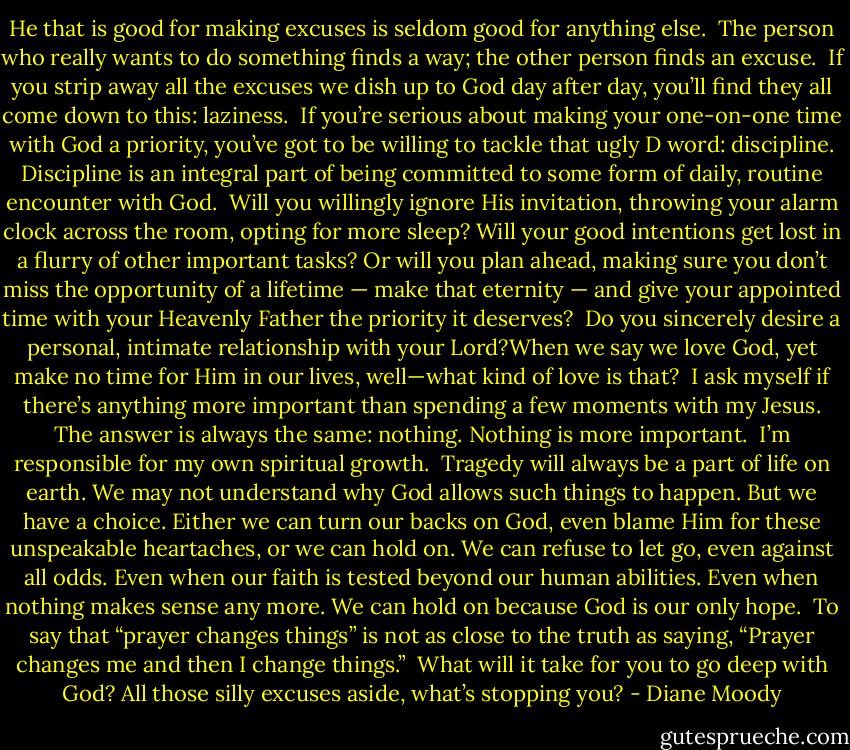 He that is good for making excuses is seldom good for anything else.<br /><br />The person who really wants to do something finds a way; the other person finds an excuse.<br /><br />If you strip away all the excuses we dish up to God day after day, you’ll find they all come down to this: laziness.<br /><br />If you’re serious about making your one-on-one time with God a priority, you’ve got to be willing to tackle that ugly D word: discipline. Discipline is an integral part of being committed to some form of daily, routine encounter with God.<br /><br />Will you willingly ignore His invitation, throwing your alarm clock across the room, opting for more sleep? Will your good intentions get lost in a flurry of other important tasks? Or will you plan ahead, making sure you don’t miss the opportunity of a lifetime — make that eternity — and give your appointed time with your Heavenly Father the priority it deserves?<br /><br />Do you sincerely desire a personal, intimate relationship with your Lord?When we say we love God, yet make no time for Him in our lives, well—what kind of love is that?<br /><br />I ask myself if there’s anything more important than spending a few moments with my Jesus. The answer is always the same: nothing. Nothing is more important.<br /><br />I’m responsible for my own spiritual growth.<br /><br />Tragedy will always be a part of life on earth. We may not understand why God allows such things to happen. But we have a choice. Either we can turn our backs on God, even blame Him for these unspeakable heartaches, or we can hold on. We can refuse to let go, even against all odds. Even when our faith is tested beyond our human abilities. Even when nothing makes sense any more. We can hold on because God is our only hope.<br /><br />To say that “prayer changes things” is not as close to the truth as saying, “Prayer changes me and then I change things.”<br /><br />What will it take for you to go deep with God? All those silly excuses aside, what’s stopping you? - Diane Moody