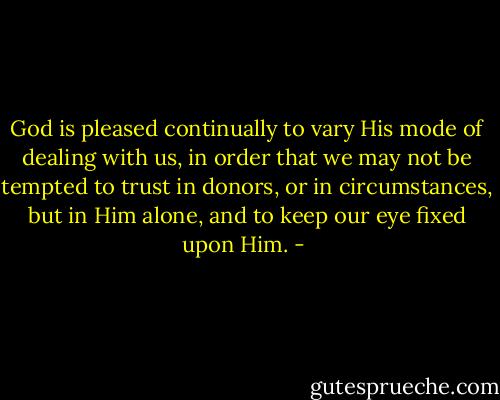God is pleased continually to vary His mode of dealing with us, in order that we may not be tempted to trust in donors, or in circumstances, but in Him alone, and to keep our eye fixed upon Him. - 