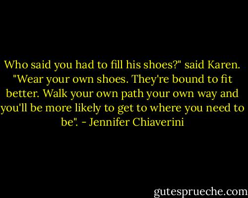Who said you had to fill his shoes?" said Karen. "Wear your own shoes. They're bound to fit better. Walk your own path your own way and you'll be more likely to get to where you need to be". - Jennifer Chiaverini