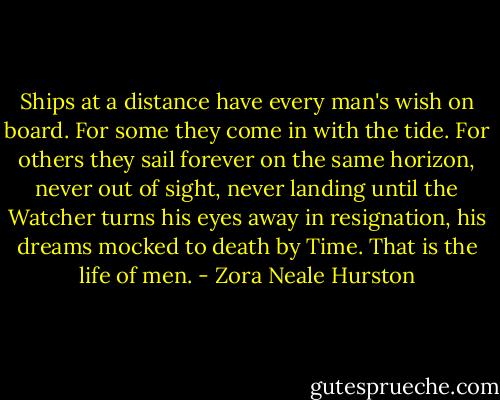 Ships at a distance have every man's wish on board. For some they come in with the tide. For others they sail forever on the same horizon, never out of sight, never landing until the Watcher turns his eyes away in resignation, his dreams mocked to death by Time. That is the life of men. - Zora Neale Hurston