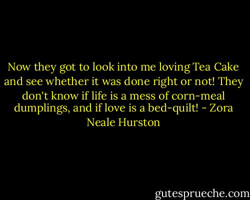 Now they got to look into me loving Tea Cake and see whether it was done right or not! They don't know if life is a mess of corn-meal dumplings, and if love is a bed-quilt! - Zora Neale Hurston
