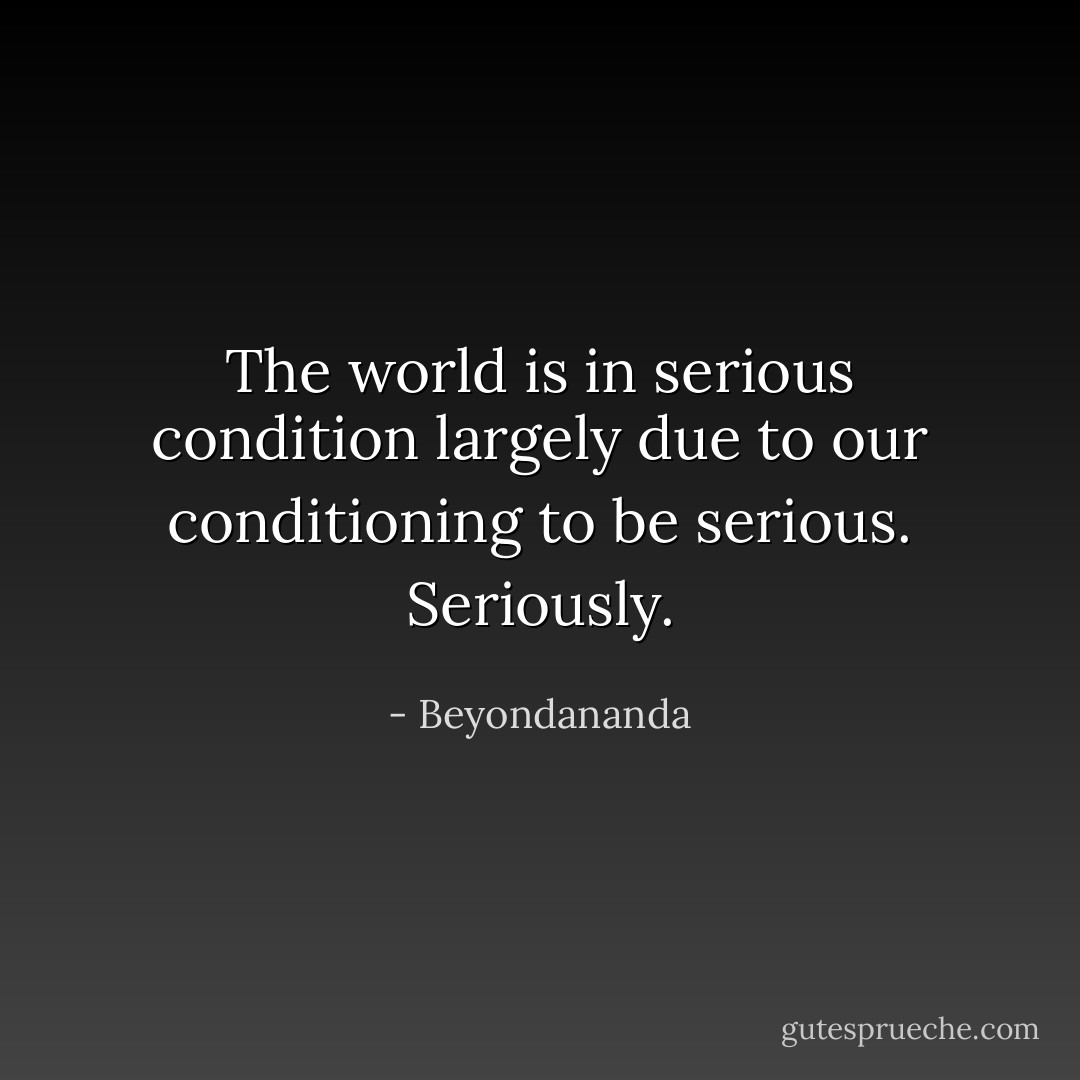 The world is in serious condition largely due to our conditioning to be serious. Seriously. - Beyondananda