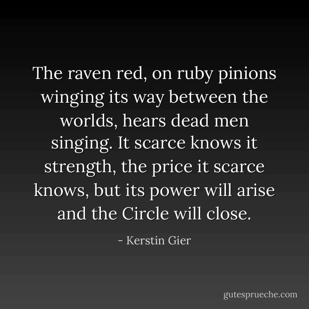 The raven red, on ruby pinions winging its way between the worlds, hears dead men singing. It scarce knows it strength, the price it scarce knows, but its power will arise and the Circle will close. - Kerstin Gier