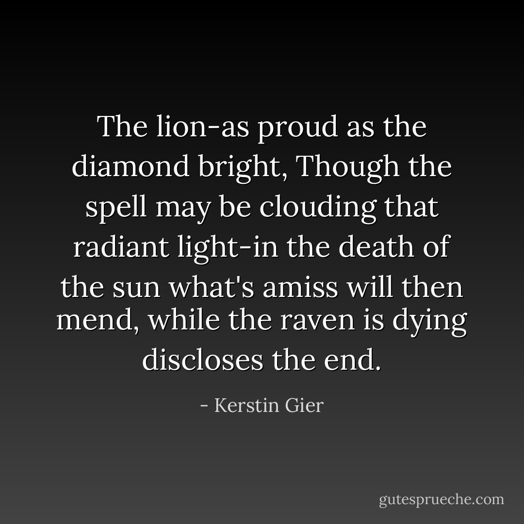 The lion-as proud as the diamond bright,<br />Though the spell may be clouding that radiant light-in the death of the sun what's amiss will then mend, while the raven is dying discloses the end. - Kerstin Gier