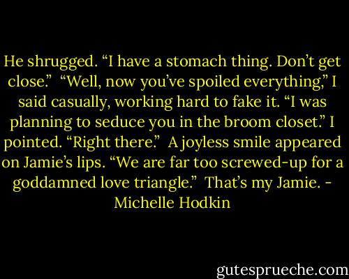 He shrugged. “I have a stomach thing. Don’t get close.”<br /><br />“Well, now you’ve spoiled everything,” I said casually, working hard to fake it. “I was planning to seduce you in the broom closet.” I pointed. “Right there.”<br /><br />A joyless smile appeared on Jamie’s lips. “We are far too screwed-up for a goddamned love<br />triangle.”<br /><br />That’s my Jamie. - Michelle Hodkin