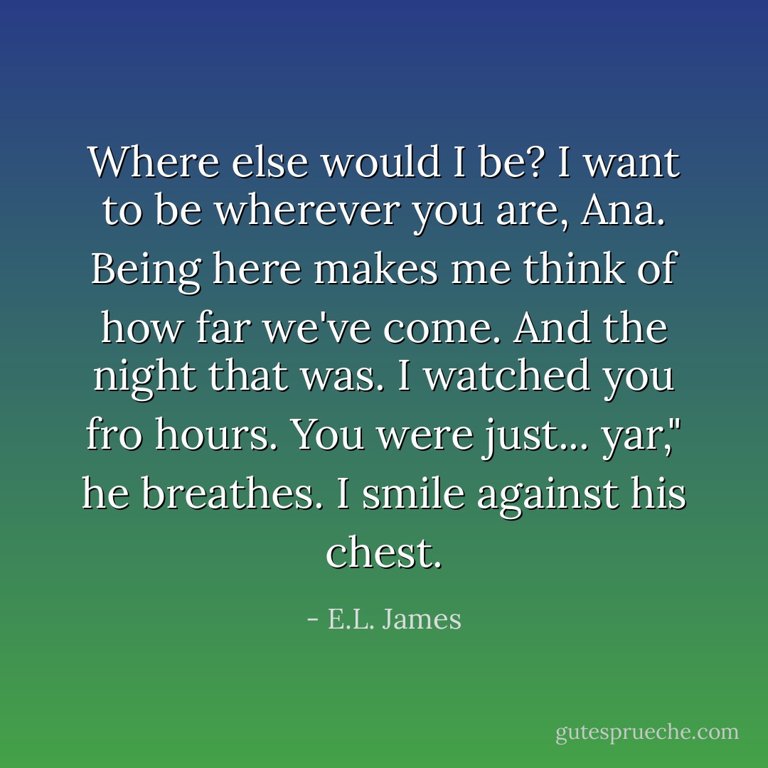 Where else would I be? I want to be wherever you are, Ana. Being here makes me think of how far we've come. And the night that was. I watched you fro hours. You were just... yar," he breathes. I smile against his chest. - E.L. James