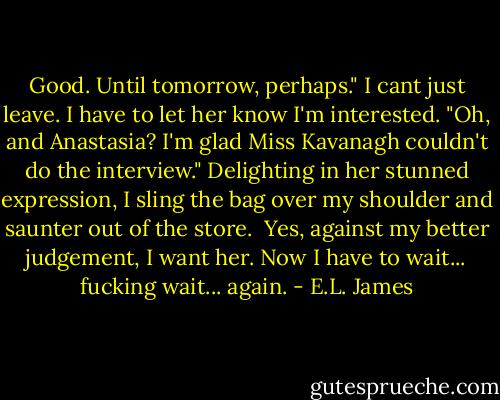 Good. Until tomorrow, perhaps." I cant just leave. I have to let her know I'm interested. "Oh, and Anastasia? I'm glad Miss Kavanagh couldn't do the interview." Delighting in her stunned expression, I sling the bag over my shoulder and saunter out of the store.<br /><br />Yes, against my better judgement, I want her. Now I have to wait... fucking wait... again. - E.L. James