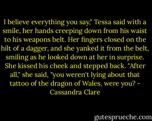 I believe everything you say," Tessa said with a smile, her hands creeping down from his waist to his weapons belt. Her fingers closed on the hilt of a dagger, and she yanked it from the belt, smiling as he looked down at her in surprise. She kissed his cheek and stepped back. "After all," she said, "you weren't lying about that tattoo of the dragon of Wales, were you? - Cassandra Clare