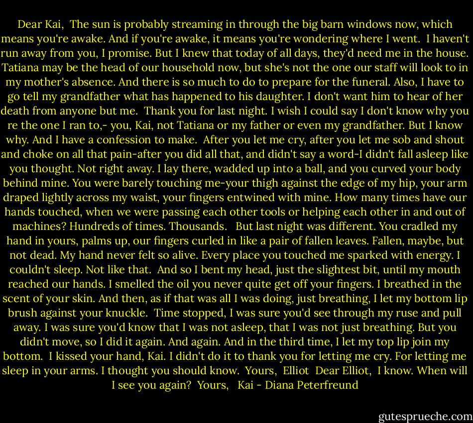 Dear Kai,<br /> The sun is probably streaming in through the big barn windows now, which means you're awake. And if you're awake, it means you're wondering where I went.<br /> I haven't run away from you, I promise. But I knew that today of all days, they'd need me in the house. Tatiana may be the head of our household now, but she's not the one our staff will look to in my mother's absence. And there is so much to do to prepare for the funeral. Also, I have to go tell my grandfather what has happened to his daughter. I don't want him to hear of her death from anyone but me.<br /> Thank you for last night. I wish I could say I don't know why you re the one I ran to,- you, Kai, not Tatiana or my father or even my grandfather. But I know why. And I have a confession to make.<br /> After you let me cry, after you let me sob and shout and choke on all that pain-after you did all that, and didn't say a word-I didn't fall asleep like you thought. Not right away. I lay there, wadded up into a ball, and you curved your body behind mine. You were barely touching me-your thigh against the edge of my hip, your arm draped lightly across my waist, your fingers entwined with mine. How many times have our hands touched, when we were passing each other tools or helping each other in and out of machines? Hundreds of times. Thousands. <br /> But last night was different. You cradled my hand in yours, palms up, our fingers curled in like a pair of fallen leaves. Fallen, maybe, but not dead. My hand never felt so alive. Every place you touched me sparked with energy. I couldn't sleep. Not like that.<br /> And so I bent my head, just the slightest bit, until my mouth reached our hands. I smelled the oil you never quite get off your fingers. I breathed in the scent of your skin. And then, as if that was all I was doing, just breathing, I let my bottom lip brush against your knuckle.<br /> Time stopped, I was sure you'd see through my ruse and pull away. I was sure you'd know that I was not asleep, that I was not just breathing. But you didn't move, so I did it again. And again. And in the third time, I let my top lip join my bottom.<br /> I kissed your hand, Kai. I didn't do it to thank you for letting me cry. For letting me sleep in your arms. I thought you should know.<br /> Yours,<br /> Elliot<br /><br />Dear Elliot,<br /> I know. When will I see you again?<br /> Yours, <br /> Kai - Diana Peterfreund