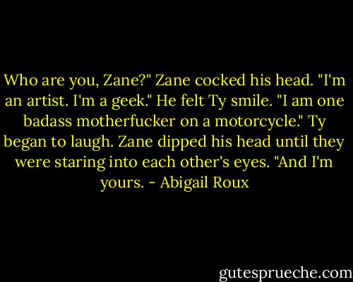 Who are you, Zane?"<br />Zane cocked his head. "I'm an artist. I'm a geek." He felt Ty smile. "I am one badass motherfucker on a motorcycle."<br />Ty began to laugh.<br />Zane dipped his head until they were staring into each other's eyes. "And I'm yours. - Abigail Roux