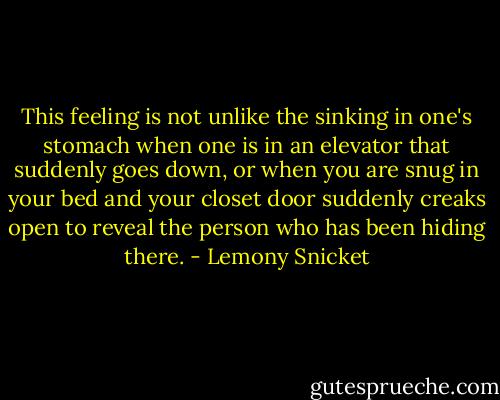 This feeling is not unlike the sinking in one's stomach when one is in an elevator that suddenly goes down, or when you are snug in your bed and your closet door suddenly creaks open to reveal the person who has been hiding there. - Lemony Snicket