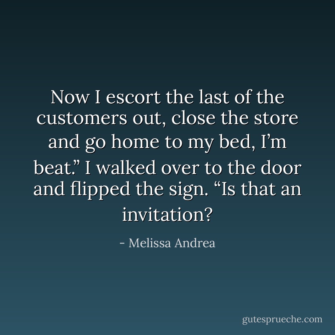 Now I escort the last of the customers out, close the store and go home to my bed, I’m beat.” I walked over to the door and flipped the sign.<br />“Is that an invitation? - Melissa Andrea