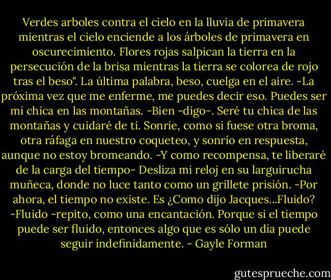 Verdes arboles contra el cielo en la lluvia de primavera mientras el cielo enciende a los árboles de primavera en oscurecimiento. Flores rojas salpican la tierra en la persecución de la brisa mientras la tierra se colorea de rojo tras el beso".<br />La última palabra, beso, cuelga en el aire.<br />-La próxima vez que me enferme, me puedes decir eso. Puedes ser mi chica en las montañas.<br />-Bien -digo-. Seré tu chica de las montañas y cuidaré de ti.<br />Sonríe, como si fuese otra broma, otra ráfaga en nuestro coqueteo, y sonrío en respuesta, aunque no estoy bromeando.<br />-Y como recompensa, te liberaré de la carga del tiempo- Desliza mi reloj en su larguirucha muñeca, donde no luce tanto como un grillete prisión.<br />-Por ahora, el tiempo no existe. Es ¿Como dijo Jacques...Fluido?<br />-Fluido -repito, como una encantación. Porque si el tiempo puede ser fluido, entonces algo que es sólo un día puede seguir indefinidamente. - Gayle Forman
