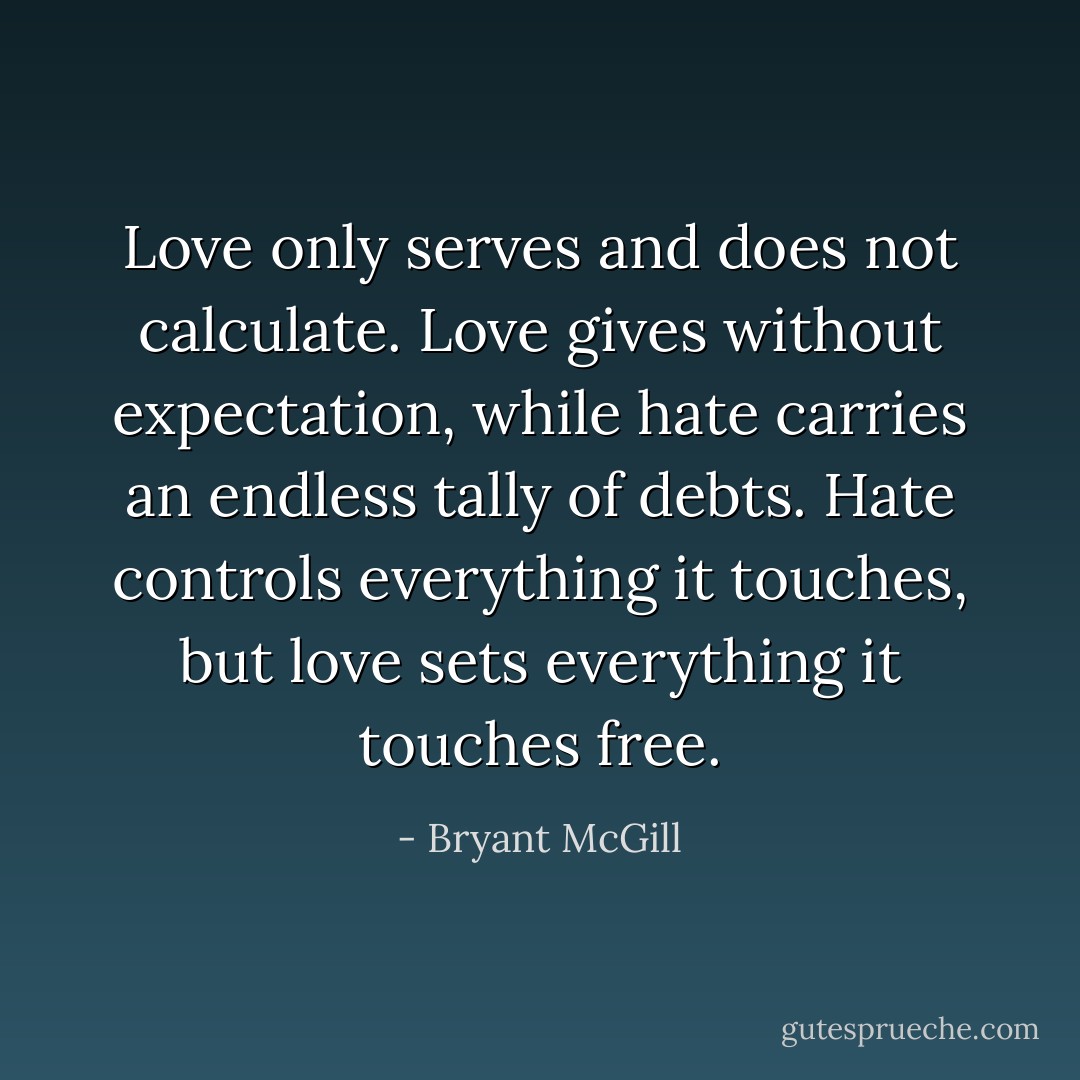 Love only serves and does not calculate. Love gives without expectation, while hate carries an endless tally of debts. Hate controls everything it touches, but love sets everything it touches free. - Bryant McGill